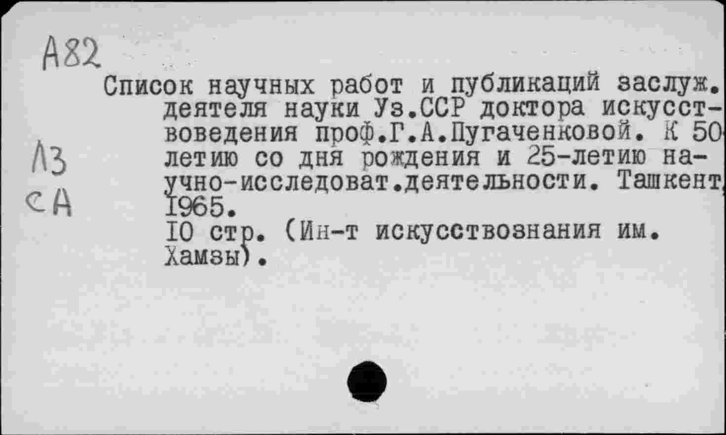 ﻿Аз
CA
Список научных работ и публикаций заслуж. деятеля науки Уз.ССР доктора искусствоведения проф.Г.А.Пугаченковой. К 50 летию со дня рождения и 25-летию научно- исследоват. деятельности. Ташкент,
10 стр. (Ин-т искусствознания им. Хамзы)•